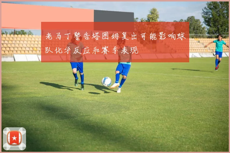 老马丁警告塔图姆复出可能影响球队化学反应和赛季表现