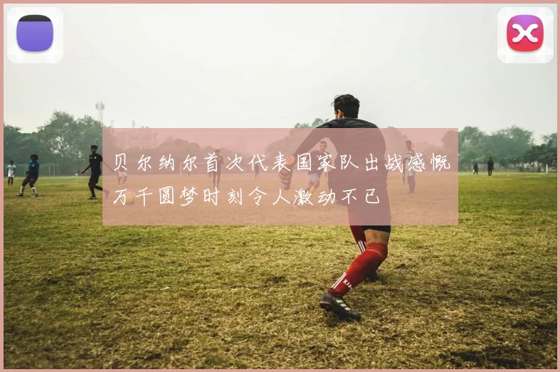 贝尔纳尔首次代表国家队出战感慨万千圆梦时刻令人激动不已