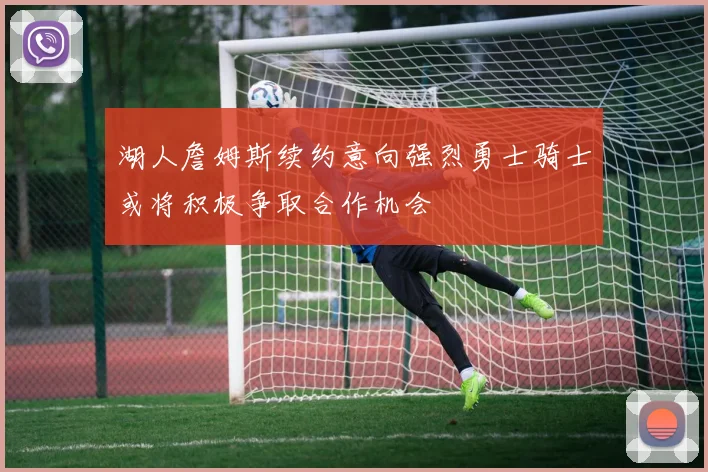 湖人詹姆斯续约意向强烈勇士骑士或将积极争取合作机会