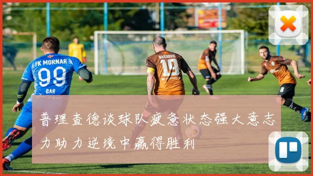普理查德谈球队疲惫状态强大意志力助力逆境中赢得胜利