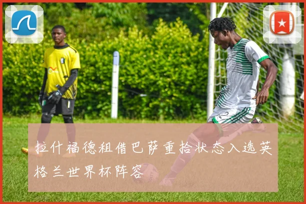 拉什福德租借巴萨重拾状态入选英格兰世界杯阵容