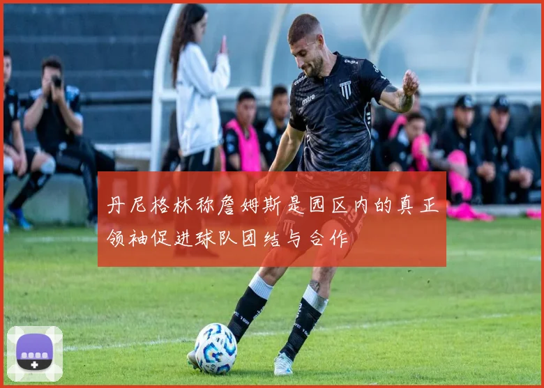 丹尼格林称詹姆斯是园区内的真正领袖促进球队团结与合作