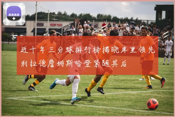 近十年三分球排行榜揭晓库里领先利拉德詹姆斯哈登紧随其后