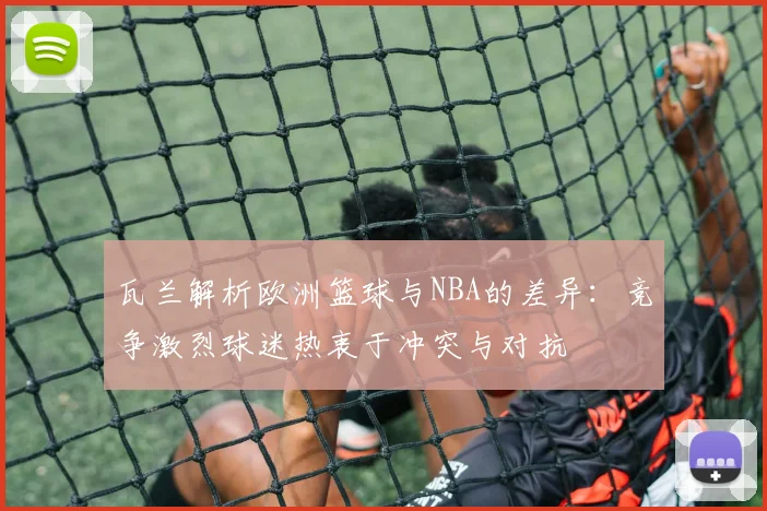 瓦兰解析欧洲篮球与NBA的差异：竞争激烈球迷热衷于冲突与对抗