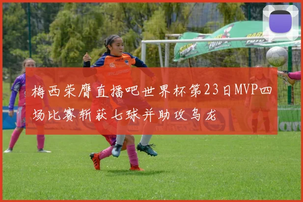 梅西荣膺直播吧世界杯第23日MVP四场比赛斩获七球并助攻乌龙