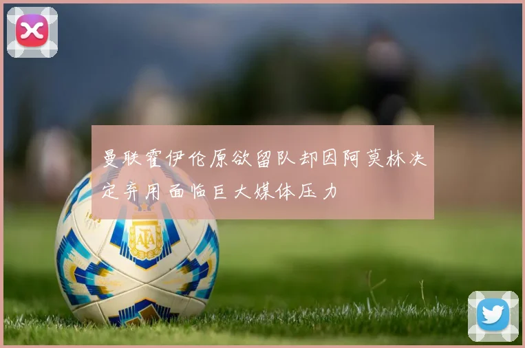 曼联霍伊伦原欲留队却因阿莫林决定弃用面临巨大媒体压力