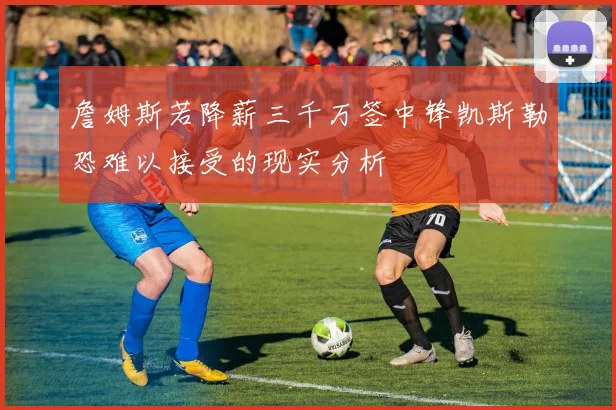 詹姆斯若降薪三千万签中锋凯斯勒恐难以接受的现实分析