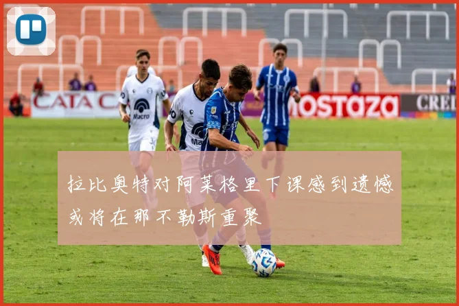 拉比奥特对阿莱格里下课感到遗憾或将在那不勒斯重聚