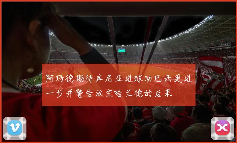 阿玛德期待库尼亚进球助巴西更进一步并警告放空哈兰德的后果