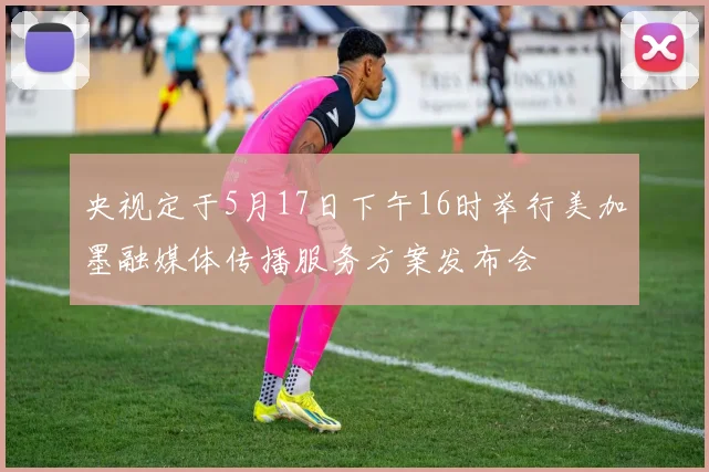 央视定于5月17日下午16时举行美加墨融媒体传播服务方案发布会