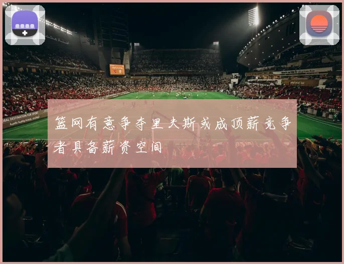 篮网有意争夺里夫斯或成顶薪竞争者具备薪资空间