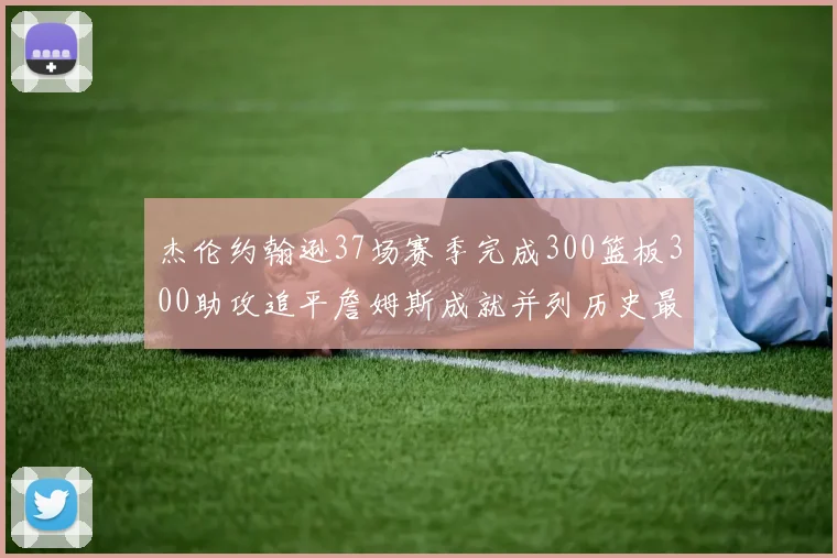杰伦约翰逊37场赛季完成300篮板300助攻追平詹姆斯成就并列历史最快前锋