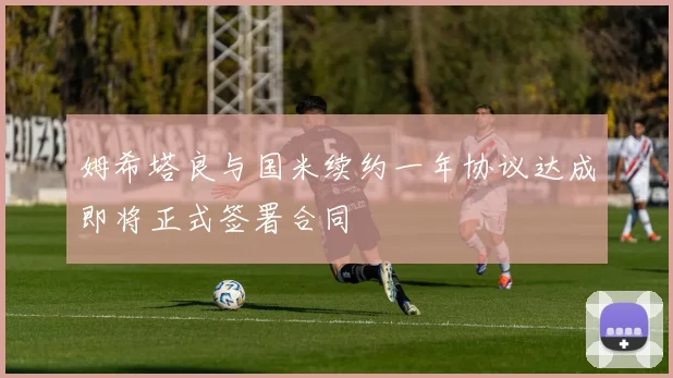 姆希塔良与国米续约一年协议达成即将正式签署合同