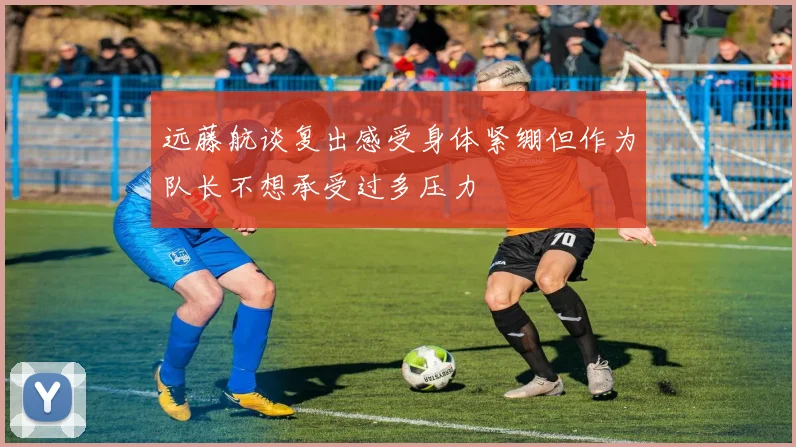 远藤航谈复出感受身体紧绷但作为队长不想承受过多压力
