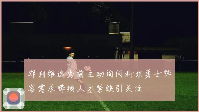 邓利维选秀前主动询问科尔勇士阵容需求锋线人才紧缺引关注