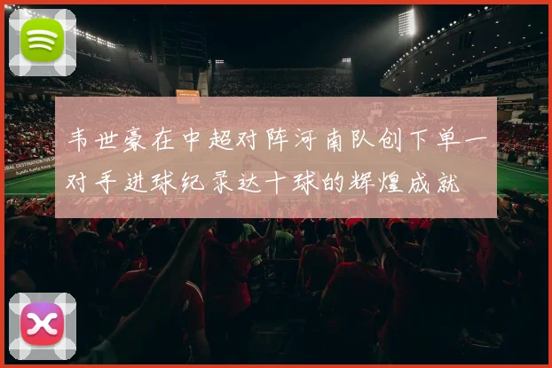 韦世豪在中超对阵河南队创下单一对手进球纪录达十球的辉煌成就