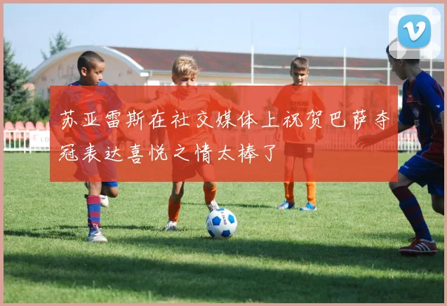 苏亚雷斯在社交媒体上祝贺巴萨夺冠表达喜悦之情太棒了