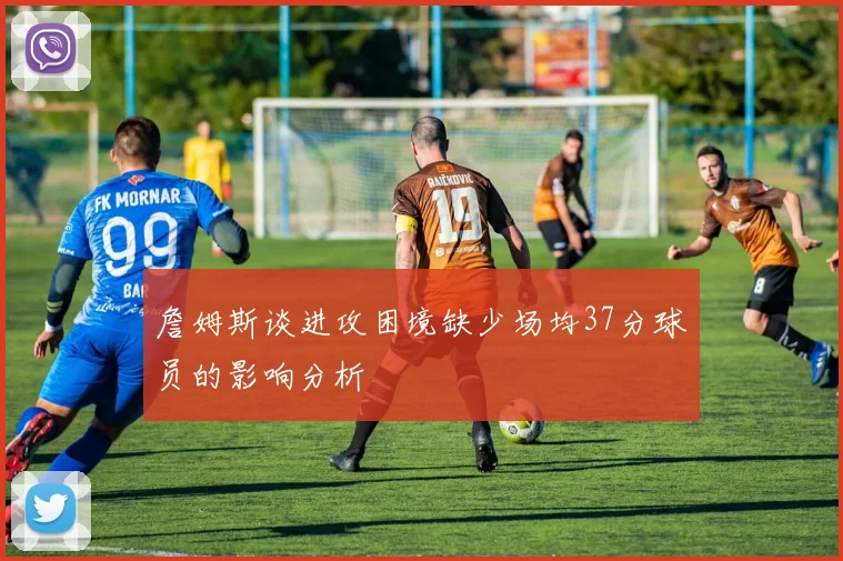 詹姆斯谈进攻困境缺少场均37分球员的影响分析