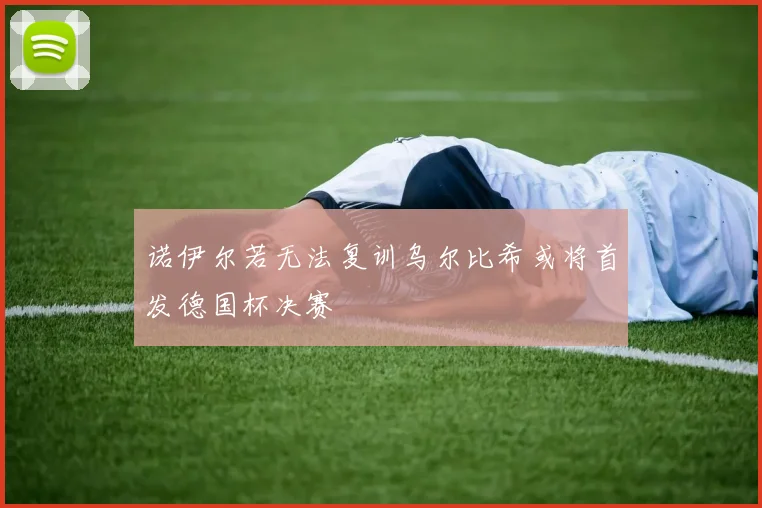 诺伊尔若无法复训乌尔比希或将首发德国杯决赛