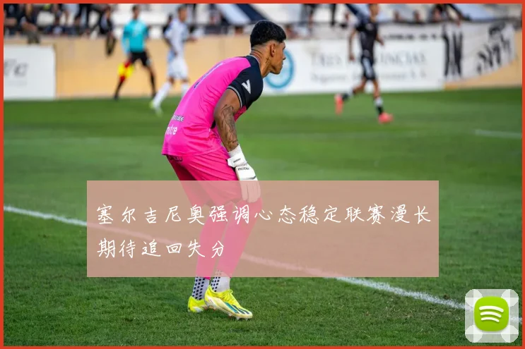 塞尔吉尼奥强调心态稳定联赛漫长期待追回失分