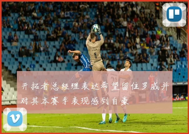 开拓者总经理表达希望留住罗威并对其本赛季表现感到自豪
