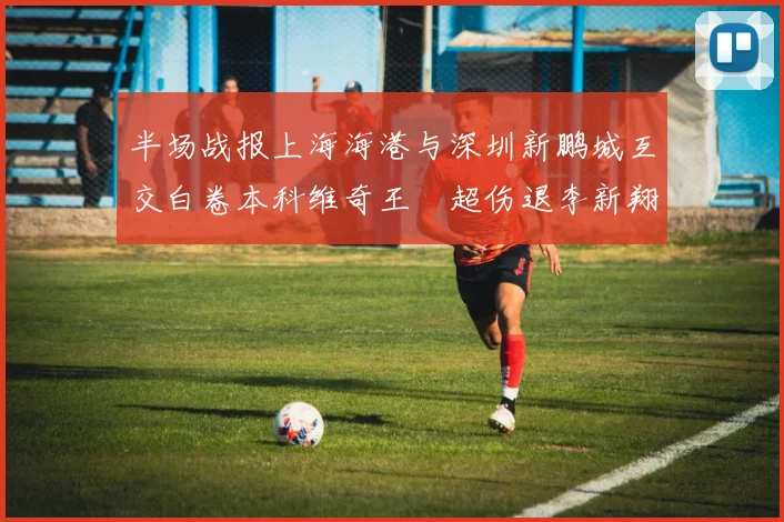 半场战报上海海港与深圳新鹏城互交白卷本科维奇王燊超伤退李新翔错失良机
